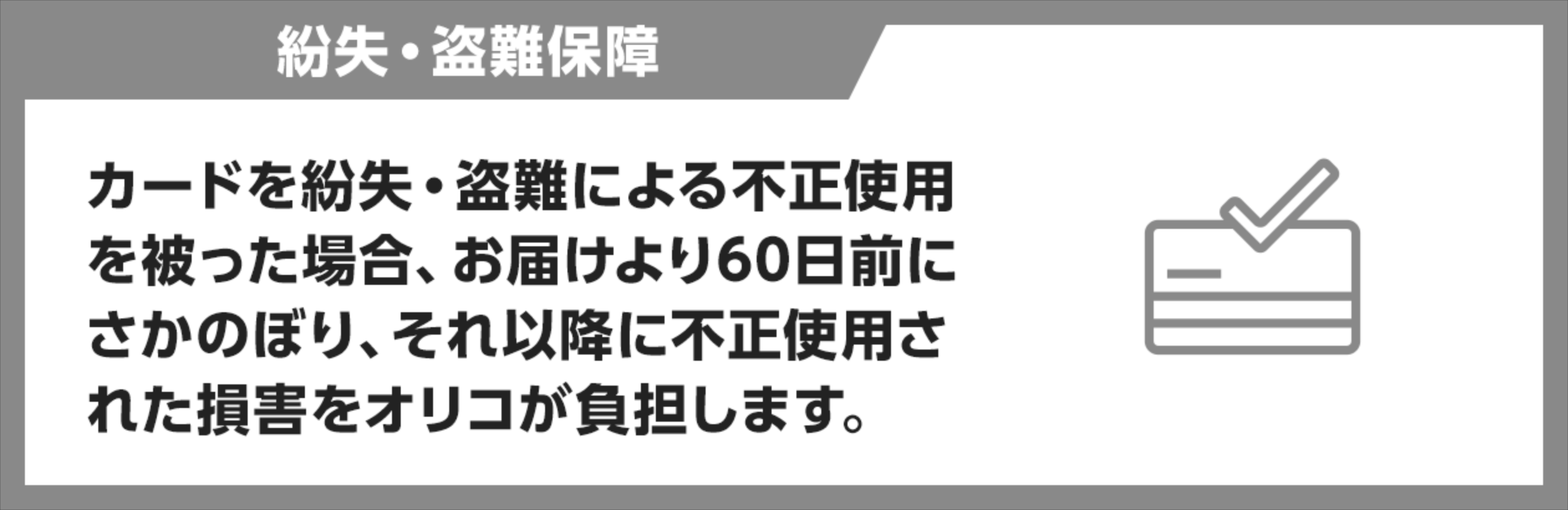カードを紛失・盗難による不正使用を被った場合、お届けより60日前に遡り、それ以降に不正使用された損害をオリコが負担します。